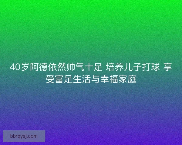 40岁阿德依然帅气十足 培养儿子打球 享受富足生活与幸福家庭