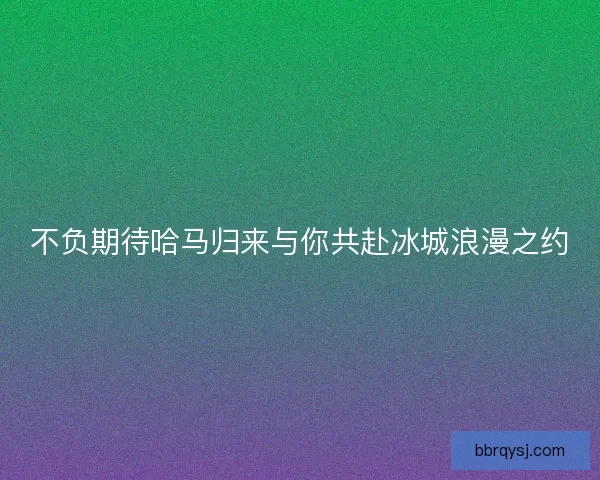 不负期待哈马归来与你共赴冰城浪漫之约