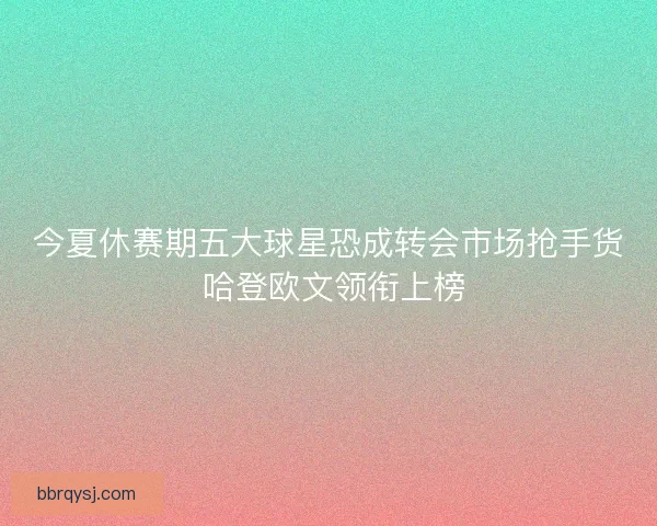 今夏休赛期五大球星恐成转会市场抢手货 哈登欧文领衔上榜