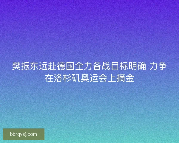 樊振东远赴德国全力备战目标明确 力争在洛杉矶奥运会上摘金
