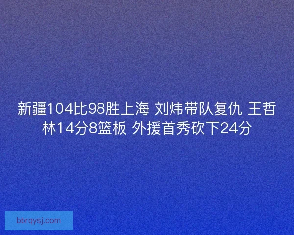 新疆104比98胜上海 刘炜带队复仇 王哲林14分8篮板 外援首秀砍下24分