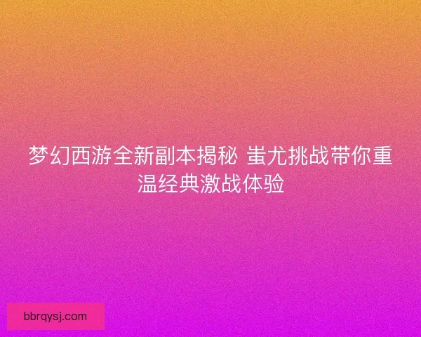 梦幻西游全新副本揭秘 蚩尤挑战带你重温经典激战体验