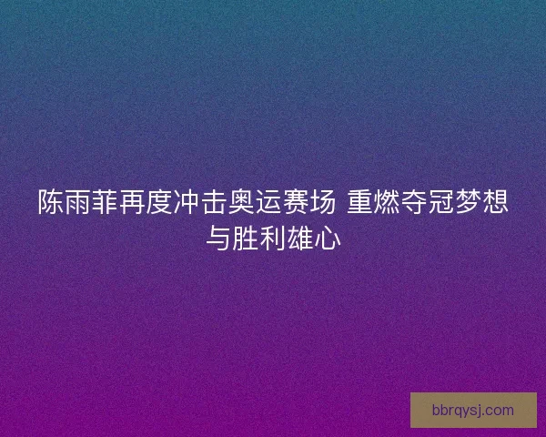 陈雨菲再度冲击奥运赛场 重燃夺冠梦想与胜利雄心