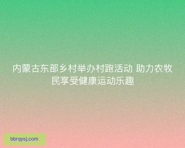 内蒙古东部乡村举办村跑活动 助力农牧民享受健康运动乐趣