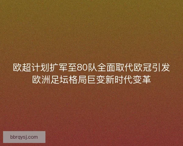 欧超计划扩军至80队全面取代欧冠引发欧洲足坛格局巨变新时代变革